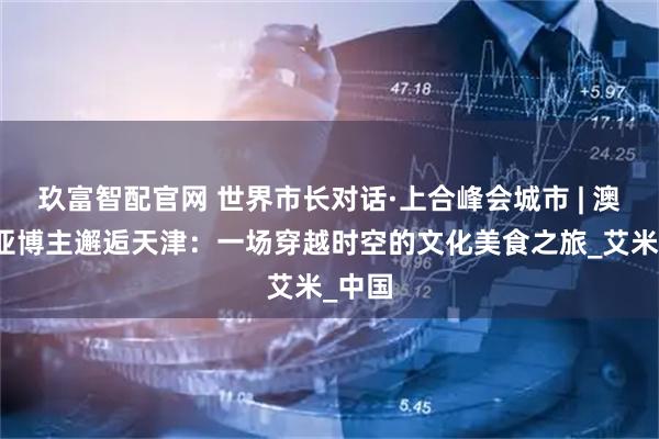 玖富智配官网 世界市长对话·上合峰会城市 | 澳大利亚博主邂逅天津：一场穿越时空的文化美食之旅_艾米_中国