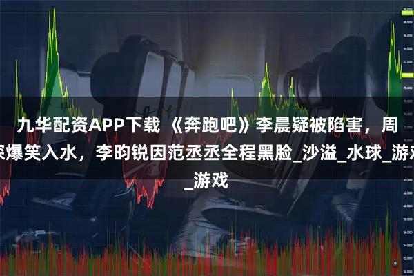 九华配资APP下载 《奔跑吧》李晨疑被陷害，周深爆笑入水，李昀锐因范丞丞全程黑脸_沙溢_水球_游戏