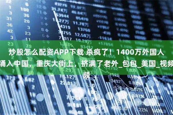 炒股怎么配资APP下载 杀疯了！1400万外国人涌入中国，重庆大街上，挤满了老外_包包_美国_视频