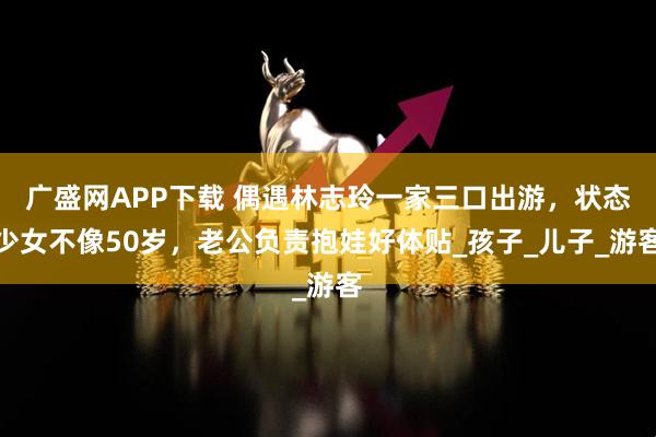 广盛网APP下载 偶遇林志玲一家三口出游，状态少女不像50岁，老公负责抱娃好体贴_孩子_儿子_游客