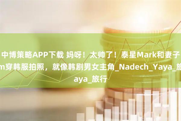 中博策略APP下载 妈呀！太帅了！泰星Mark和妻子Kim穿韩服拍照，就像韩剧男女主角_Nadech_Yaya_旅行