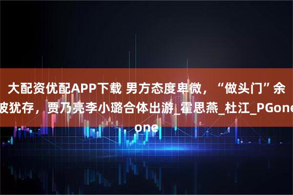 大配资优配APP下载 男方态度卑微，“做头门”余波犹存，贾乃亮李小璐合体出游_霍思燕_杜江_PGone
