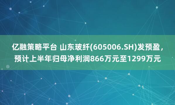 亿融策略平台 山东玻纤(605006.SH)发预盈，预计上半年归母净利润866万元至1299万元