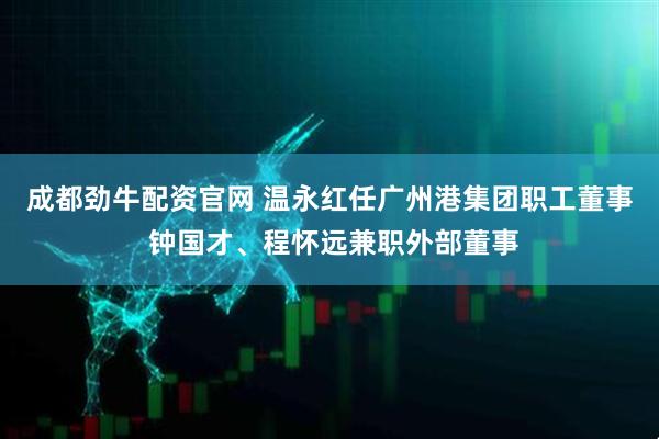 成都劲牛配资官网 温永红任广州港集团职工董事 钟国才、程怀远兼职外部董事