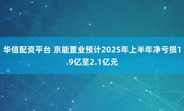 华信配资平台 京能置业预计2025年上半年净亏损1.9亿至2.1亿元