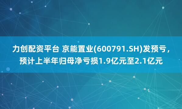 力创配资平台 京能置业(600791.SH)发预亏，预计上半年归母净亏损1.9亿元至2.1亿元