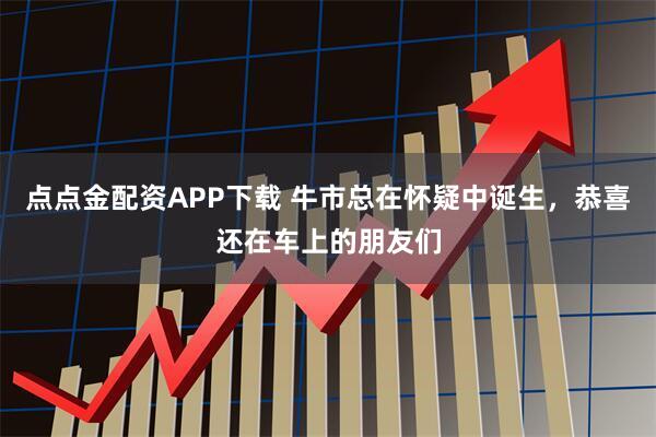 点点金配资APP下载 牛市总在怀疑中诞生，恭喜还在车上的朋友们