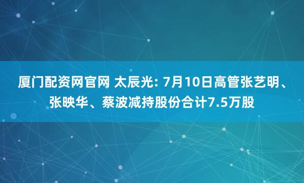 厦门配资网官网 太辰光: 7月10日高管张艺明、张映华、蔡波减持股份合计7.5万股