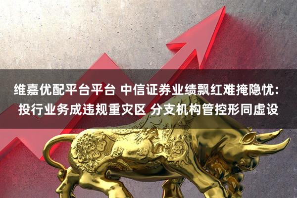 维嘉优配平台平台 中信证券业绩飘红难掩隐忧: 投行业务成违规重灾区 分支机构管控形同虚设