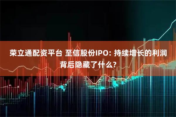 荣立通配资平台 至信股份IPO: 持续增长的利润背后隐藏了什么?