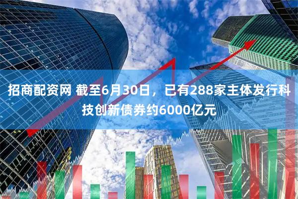 招商配资网 截至6月30日，已有288家主体发行科技创新债券约6000亿元