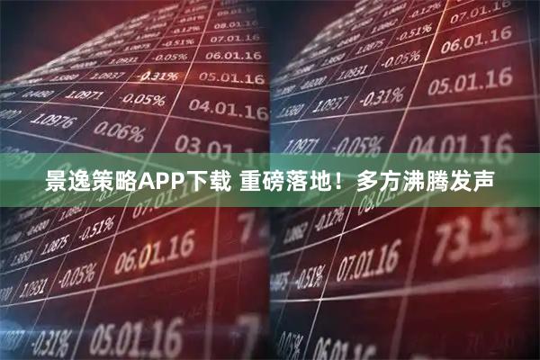 景逸策略APP下载 重磅落地！多方沸腾发声