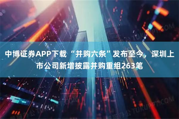 中博证券APP下载 “并购六条”发布至今，深圳上市公司新增披露并购重组263笔