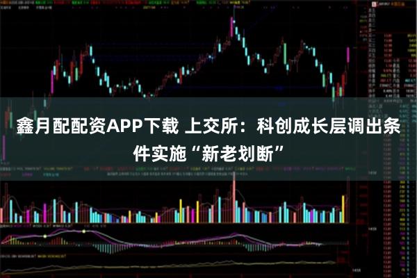 鑫月配配资APP下载 上交所：科创成长层调出条件实施“新老划断”