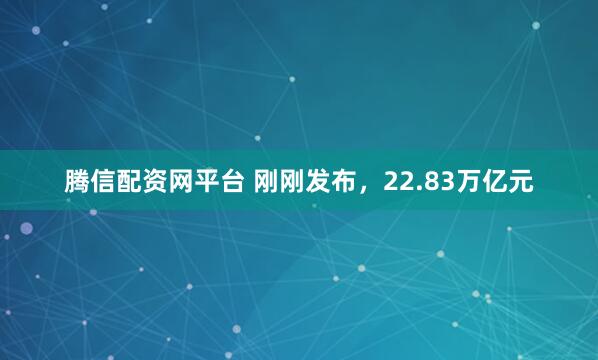 腾信配资网平台 刚刚发布，22.83万亿元