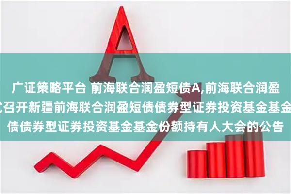 广证策略平台 前海联合润盈短债A,前海联合润盈短债C: 关于以通讯方式召开新疆前海联合润盈短债债券型证券投资基金基金份额持有人大会的公告