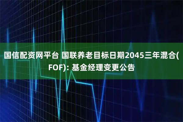 国信配资网平台 国联养老目标日期2045三年混合(FOF): 基金经理变更公告