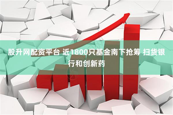股升网配资平台 近1800只基金南下抢筹 扫货银行和创新药