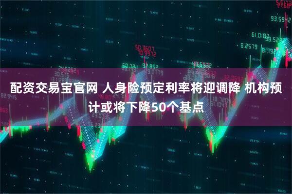 配资交易宝官网 人身险预定利率将迎调降 机构预计或将下降50个基点