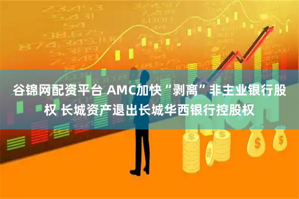 谷锦网配资平台 AMC加快“剥离”非主业银行股权 长城资产退出长城华西银行控股权