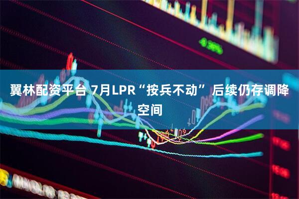 翼林配资平台 7月LPR“按兵不动” 后续仍存调降空间