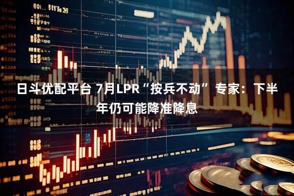 日斗优配平台 7月LPR“按兵不动” 专家：下半年仍可能降准降息