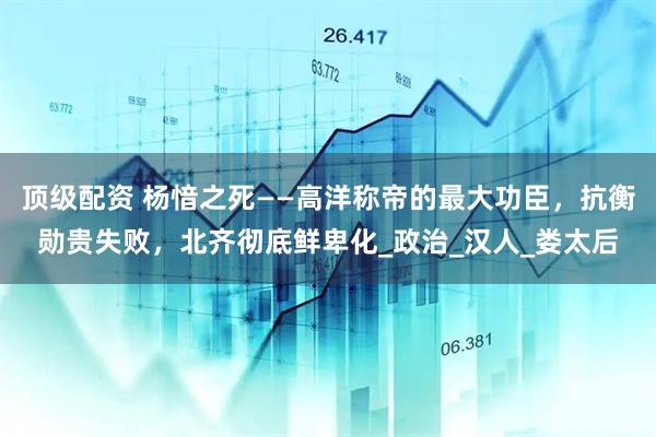 顶级配资 杨愔之死——高洋称帝的最大功臣，抗衡勋贵失败，北齐彻底鲜卑化_政治_汉人_娄太后