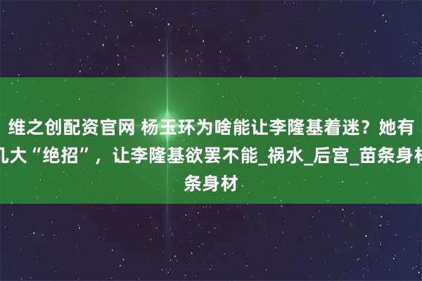 维之创配资官网 杨玉环为啥能让李隆基着迷？她有几大“绝招”，让李隆基欲罢不能_祸水_后宫_苗条身材