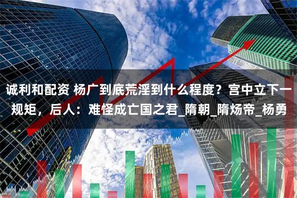 诚利和配资 杨广到底荒淫到什么程度？宫中立下一规矩，后人：难怪成亡国之君_隋朝_隋炀帝_杨勇