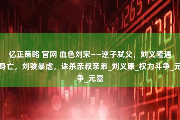 亿正策略 官网 血色刘宋——逆子弑父，刘义隆遇刺身亡，刘骏暴虐，诛杀亲叔亲弟_刘义康_权力斗争_元嘉