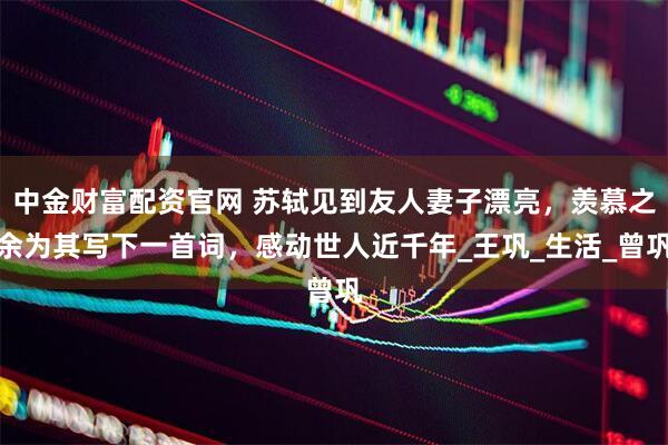 中金财富配资官网 苏轼见到友人妻子漂亮，羡慕之余为其写下一首词，感动世人近千年_王巩_生活_曾巩