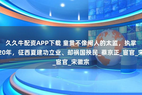 久久牛配资APP下载 童贯不像阉人的太监，执掌兵权20年，征西夏建功立业、却祸国殃民_蔡京正_宦官_宋徽宗