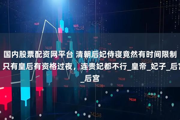 国内股票配资网平台 清朝后妃侍寝竟然有时间限制？只有皇后有资格过夜，连贵妃都不行_皇帝_妃子_后宫