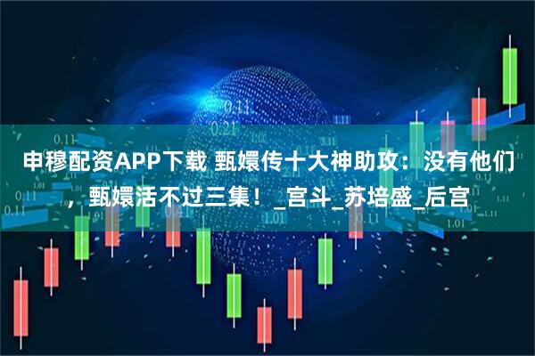申穆配资APP下载 甄嬛传十大神助攻：没有他们，甄嬛活不过三集！_宫斗_苏培盛_后宫