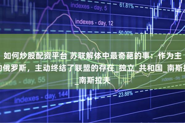如何炒股配资平台 苏联解体中最奇葩的事：作为主体的俄罗斯，主动终结了联盟的存在_独立_共和国_南斯拉夫