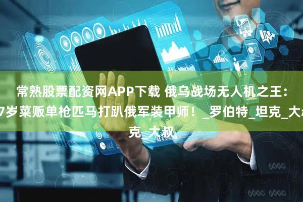 常熟股票配资网APP下载 俄乌战场无人机之王：47岁菜贩单枪匹马打趴俄军装甲师！_罗伯特_坦克_大叔