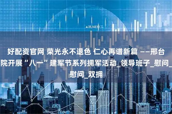 好配资官网 荣光永不退色 仁心再谱新篇 ——邢台市五院开展“八一”建军节系列拥军活动_领导班子_慰问_双拥