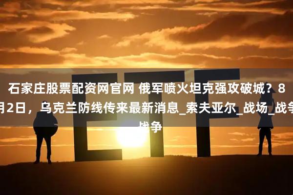石家庄股票配资网官网 俄军喷火坦克强攻破城？8月2日，乌克兰防线传来最新消息_索夫亚尔_战场_战争