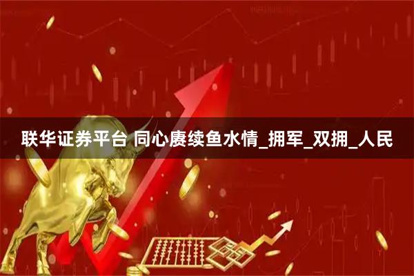 联华证券平台 同心赓续鱼水情_拥军_双拥_人民