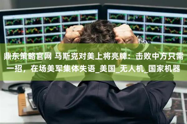 鼎东策略官网 马斯克对美上将亮牌：击败中方只需一招，在场美军集体失语_美国_无人机_国家机器
