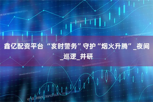 鑫亿配资平台 “亥时警务”守护“烟火升腾”_夜间_巡逻_井研