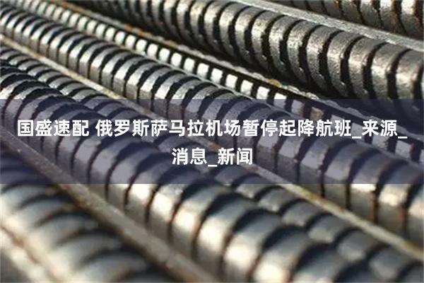 国盛速配 俄罗斯萨马拉机场暂停起降航班_来源_消息_新闻