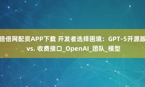 倍倍网配资APP下载 开发者选择困境：GPT-5开源版 vs. 收费接口_OpenAI_团队_模型