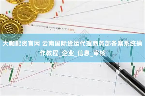大咖配资官网 云南国际货运代理商务部备案系统操作教程_企业_信息_审核