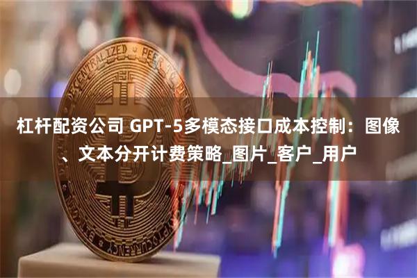 杠杆配资公司 GPT-5多模态接口成本控制：图像、文本分开计费策略_图片_客户_用户
