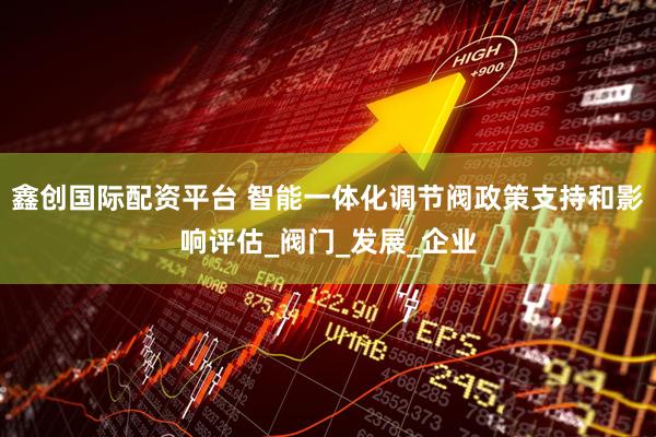 鑫创国际配资平台 智能一体化调节阀政策支持和影响评估_阀门_发展_企业