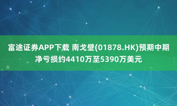 富途证券APP下载 南戈壁(01878.HK)预期中期净亏损约4410万至5390万美元