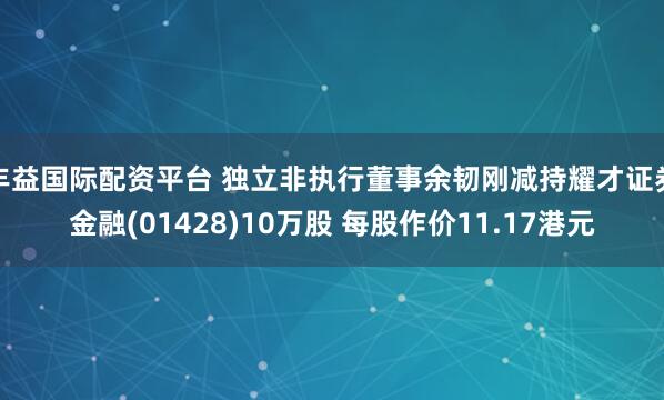 丰益国际配资平台 独立非执行董事余韧刚减持耀才证券金融(01428)10万股 每股作价11.17港元
