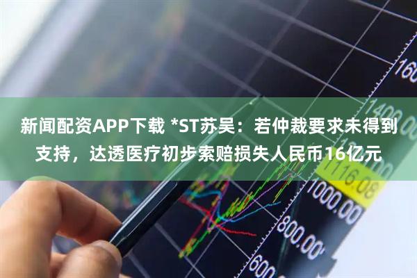 新闻配资APP下载 *ST苏吴:若仲裁要求未得到支持,达透医疗初步索赔损失人民币16亿元