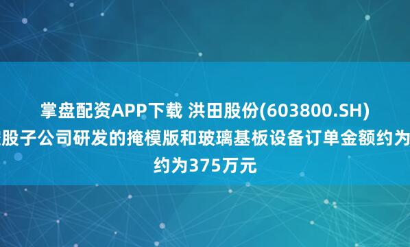 掌盘配资APP下载 洪田股份(603800.SH)：间接控股子公司研发的掩模版和玻璃基板设备订单金额约为375万元